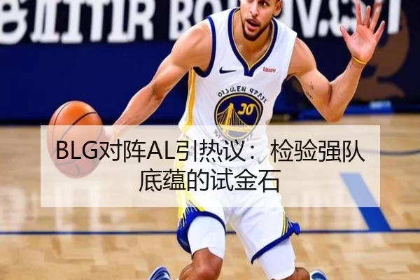 BLG对阵AL引热议：检验强队底蕴的试金石